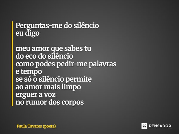 Perguntas-me do silêncio eu digo meu amor que sabes tu do eco do silêncio como podes pedir-me palavras e tempo se só o silêncio permite ao amor mais limpo ergu... Frase de Paula Tavares (poeta).