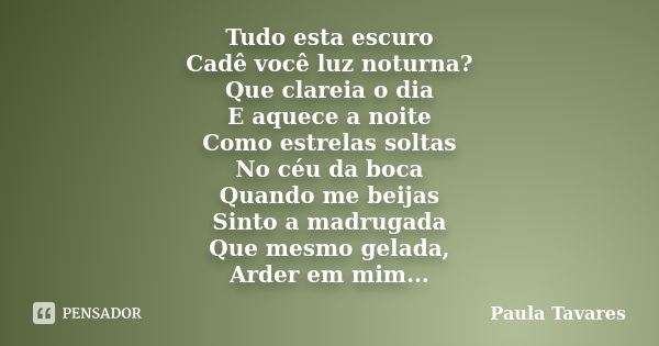 Tudo esta escuro Cadê você luz noturna? Que clareia o dia E aquece a noite Como estrelas soltas No céu da boca Quando me beijas Sinto a madrugada Que mesmo gela... Frase de Paula Tavares.