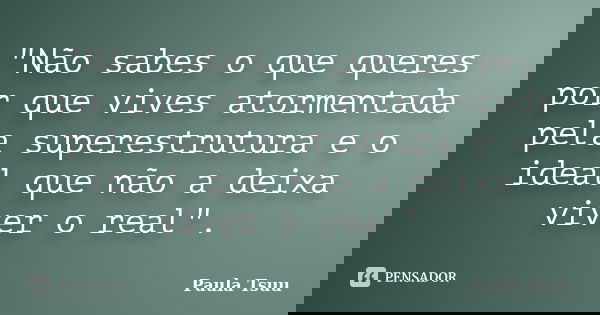 "Não sabes o que queres por que vives atormentada pela superestrutura e o ideal que não a deixa viver o real".... Frase de Paula Tsuu.