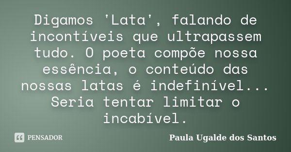 Digamos 'Lata', falando de incontíveis que ultrapassem tudo. O poeta compõe nossa essência, o conteúdo das nossas latas é indefinível... Seria tentar limitar o ... Frase de Paula Ugalde dos Santos.