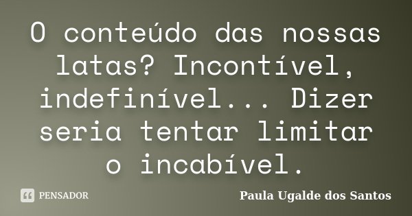 O conteúdo das nossas latas? Incontível, indefinível... Dizer seria tentar limitar o incabível.... Frase de Paula Ugalde dos Santos.