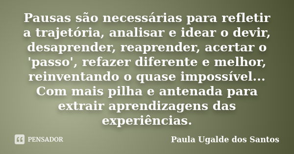 Pausas são necessárias para refletir a trajetória, analisar e idear o devir, desaprender, reaprender, acertar o 'passo', refazer diferente e melhor, reinventand... Frase de Paula Ugalde dos Santos.