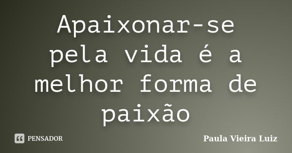 Apaixonar-se pela vida é a melhor forma de paixão... Frase de Paula Vieira Luiz.