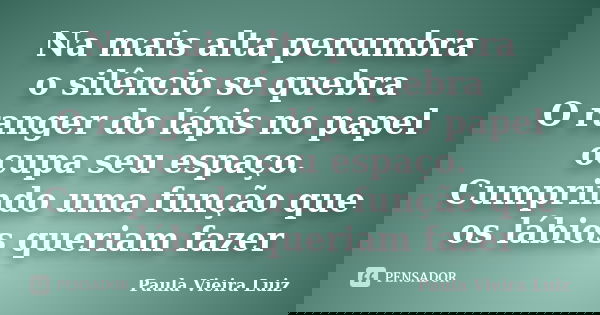 Na mais alta penumbra o silêncio se quebra O ranger do lápis no papel ocupa seu espaço. Cumprindo uma função que os lábios queriam fazer... Frase de Paula Vieira Luiz.