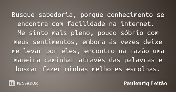 Busque sabedoria, porque conhecimento se encontra com facilidade na internet. Me sinto mais pleno, pouco sóbrio com meus sentimentos, embora ás vezes deixe me l... Frase de Paulenriq Leitão.