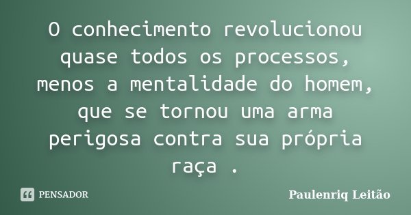 O conhecimento revolucionou quase todos os processos, menos a mentalidade do homem, que se tornou uma arma perigosa contra sua própria raça .... Frase de Paulenriq Leitão.