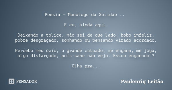 Poesia - Monólogo da Solidão .. E eu, ainda aqui. Deixando a tolice, não sei de que lado, bobo infeliz, pobre desgraçado, sonhando ou pensando virado acordado. ... Frase de Paulenriq Leitão.