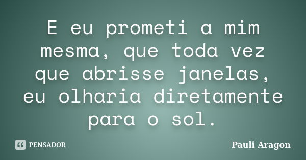 E eu prometi a mim mesma, que toda vez que abrisse janelas, eu olharia diretamente para o sol.... Frase de Pauli Aragon.