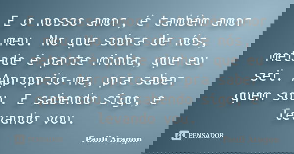 E o nosso amor, é também amor meu. No que sobra de nós, metade é parte minha, que eu sei. Aproprio-me, pra saber quem sou. E sabendo sigo, e levando vou.... Frase de Pauli Aragon.