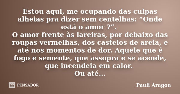 Estou aqui, me ocupando das culpas alheias pra dizer sem centelhas: “Onde está o amor ?”. O amor frente às lareiras, por debaixo das roupas vermelhas, dos caste... Frase de Pauli Aragon.