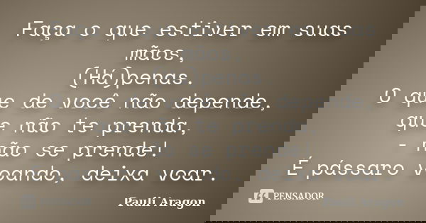 Faça o que estiver em suas mãos, (Há)penas. O que de você não depende, que não te prenda, - não se prende! É pássaro voando, deixa voar.... Frase de Pauli Aragon.