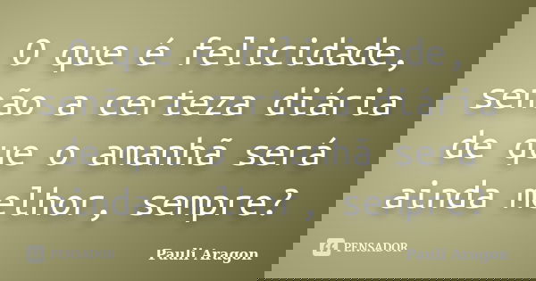 O que é felicidade, senão a certeza diária de que o amanhã será ainda melhor, sempre?... Frase de Pauli Aragon.