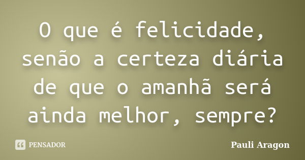 O que é felicidade, senão a certeza diária de que o amanhã será ainda melhor, sempre?... Frase de Pauli Aragon.