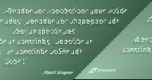 Perdoa as rasteiras que vida te deu, perdoa os tropeços do teu próprio pé. Acerta o caminho, aceita o caminho, e caminha além do 'até'.... Frase de Pauli Aragon.