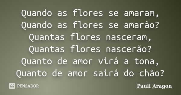 Quando as flores se amaram, Quando as flores se amarão? Quantas flores nasceram, Quantas flores nascerão? Quanto de amor virá a tona, Quanto de amor sairá do ch... Frase de Pauli Aragon.