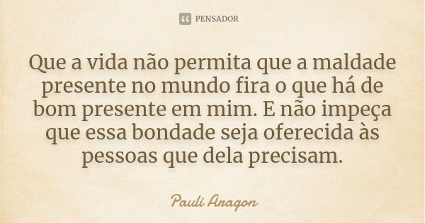 Que a vida não permita que a maldade presente no mundo fira o que há de bom presente em mim. E não impeça que essa bondade seja oferecida às pessoas que dela pr... Frase de Pauli Aragon.