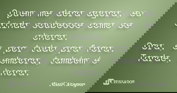 Quem me dera agora, eu ainda soubesse como se chora. Ora, e por tudo pra fora. Tarde, embora, também é hora.... Frase de Pauli Aragon.