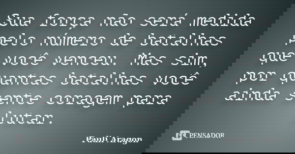 Sua força não será medida pelo número de batalhas que você venceu. Mas sim, por quantas batalhas você ainda sente coragem para lutar.... Frase de Pauli Aragon.