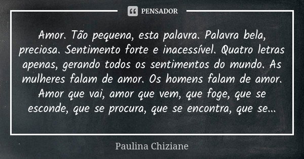 Amor. Tão pequena, esta palavra. Palavra bela, preciosa. Sentimento forte e inacessível. Quatro letras apenas, gerando todos os sentimentos do mundo. As mulhere... Frase de Paulina Chiziane.