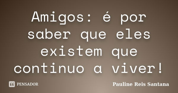 Amigos: é por saber que eles existem que continuo a viver!... Frase de Pauline Reis Santana.