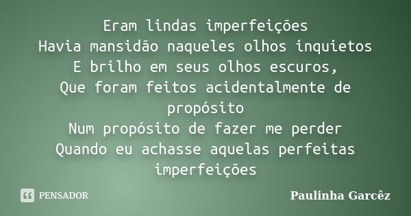 Eram lindas imperfeições Havia mansidão naqueles olhos inquietos E brilho em seus olhos escuros, Que foram feitos acidentalmente de propósito Num propósito de f... Frase de Paulinha Garcêz.