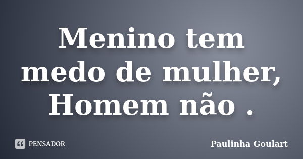 Menino tem medo de mulher, Homem não .... Frase de Paulinha Goulart.