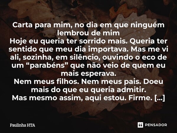 Carta para mim, no dia em que ninguém lembrou de mim Hoje eu queria ter sorrido mais. Queria ter sentido que meu dia importava. Mas me vi ali, sozinha, em silê... Frase de Paulinha HTA.