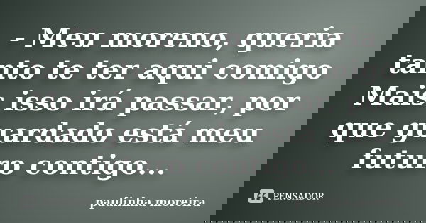- Meu moreno, queria tanto te ter aqui comigo Mais isso irá passar, por que guardado está meu futuro contigo...... Frase de Paulinha Moreira.