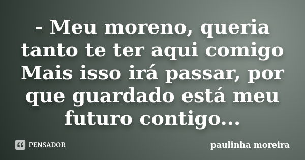 - Meu moreno, queria tanto te ter aqui comigo Mais isso irá passar, por que guardado está meu futuro contigo...... Frase de Paulinha Moreira.