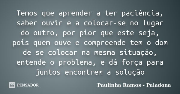 Temos que aprender a ter paciência, saber ouvir e a colocar-se no lugar do outro, por pior que este seja, pois quem ouve e compreende tem o dom de se colocar na... Frase de Paulinha Ramos - Paladona.