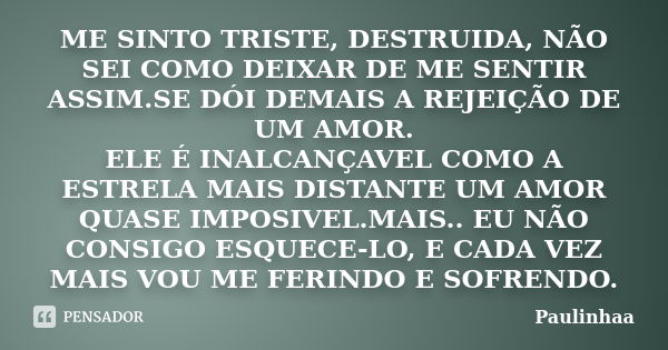 ME SINTO TRISTE, DESTRUIDA, NÃO SEI COMO DEIXAR DE ME SENTIR ASSIM.SE DÓI DEMAIS A REJEIÇÃO DE UM AMOR. ELE É INALCANÇAVEL COMO A ESTRELA MAIS DISTANTE UM AMOR ... Frase de Paulinhaa.