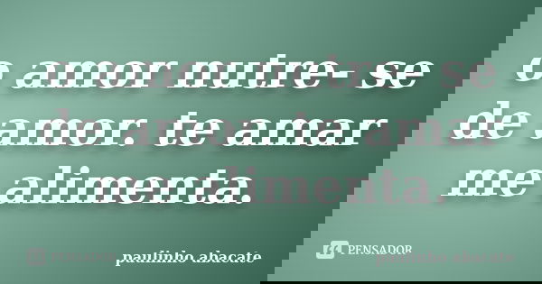 o amor nutre- se de amor. te amar me alimenta.... Frase de paulinho abacate.
