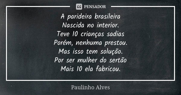 A parideira brasileira Nascida no interior. Teve 10 crianças sadias Porém, nenhuma prestou. Mas isso tem solução. Por ser mulher do sertão Mais 10 ela fabricou.... Frase de Paulinho alves.