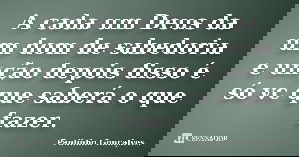 A cada um Deus da um dom de sabedoria e unção depois disso é só vc que saberá o que fazer.... Frase de Paulinho Gonçalves.