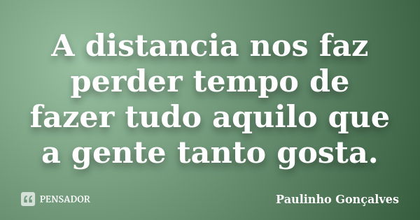 A distancia nos faz perder tempo de fazer tudo aquilo que a gente tanto gosta.... Frase de Paulinho Gonçalves.