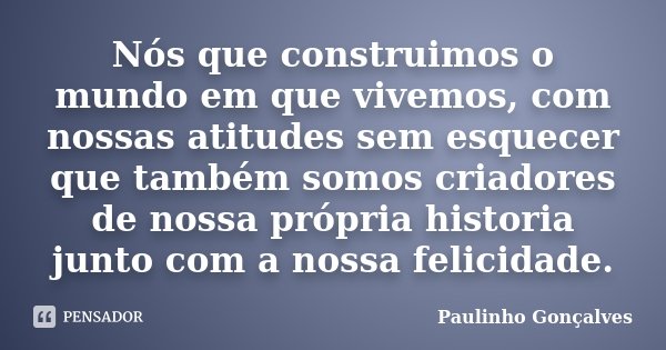 Nós que construimos o mundo em que vivemos, com nossas atitudes sem esquecer que também somos criadores de nossa própria historia junto com a nossa felicidade.... Frase de Paulinho Gonçalves.
