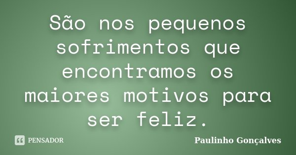 São nos pequenos sofrimentos que encontramos os maiores motivos para ser feliz.... Frase de Paulinho Gonçalves.