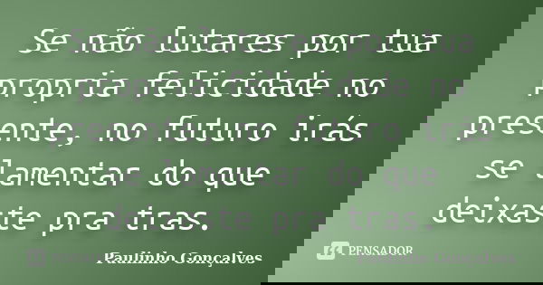 Se não lutares por tua propria felicidade no presente, no futuro irás se lamentar do que deixaste pra tras.... Frase de Paulinho Gonçalves.