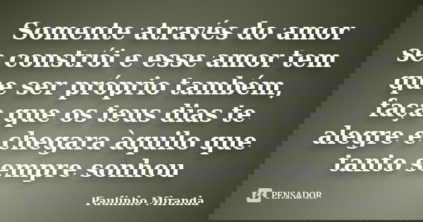 Somente através do amor se constrói e esse amor tem que ser próprio também, faça que os teus dias te alegre e chegara àquilo que tanto sempre sonhou... Frase de Paulinho Miranda.