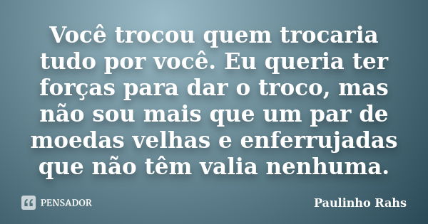 Você trocou quem trocaria tudo por você. Eu queria ter forças para dar o troco, mas não sou mais que um par de moedas velhas e enferrujadas que não têm valia ne... Frase de Paulinho Rahs.