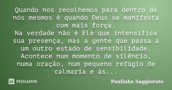 Quando nos recolhemos para dentro de nós mesmos é quando Deus se manifesta com mais força. Na verdade não é Ele que intensifica sua presença, mas a gente que pa... Frase de Paulinho Saggiorato.