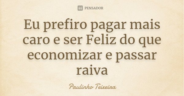 Eu prefiro pagar mais caro e ser Feliz do que economizar e passar raiva... Frase de Paulinho Teixeira.