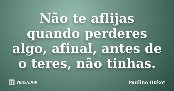 Não te aflijas quando perderes algo, afinal, antes de o teres, não tinhas.... Frase de Paulino Buket.