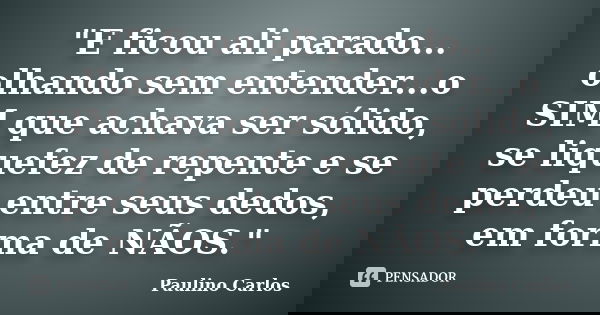 "E ficou ali parado... olhando sem entender...o SIM que achava ser sólido, se liquefez de repente e se perdeu entre seus dedos, em forma de NÃOS."... Frase de Paulino Carlos.