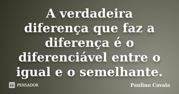 A verdadeira diferença que faz a diferença é o diferenciável entre o igual e o semelhante.... Frase de Paulino Cavala.