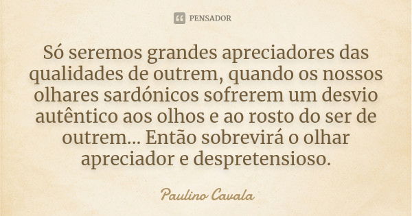 Só seremos grandes apreciadores das qualidades de outrem, quando os nossos olhares sardónicos sofrerem um desvio autêntico aos olhos e ao rosto do ser de outrem... Frase de Paulino Cavala.