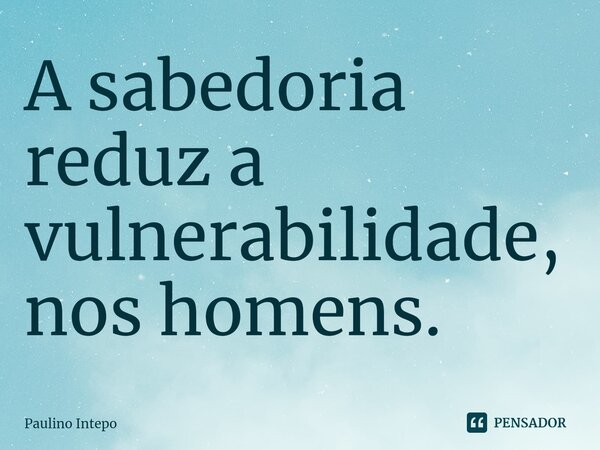 ⁠A sabedoria reduz a vulnerabilidade, nos homens.... Frase de Paulino Intepo.