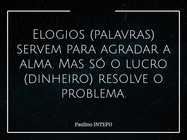 Elogios (palavras) servem para agradar a alma. Mas só o lucro (dinheiro) resolve o problema.... Frase de Paulino INTEPO.