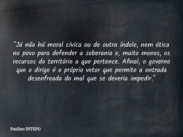 "Já não há moral cívica ou de outra índole, nem ética no povo para defender a soberania e, muito menos, os recursos do território a que pertence. Afinal, o... Frase de Paulino INTEPO.