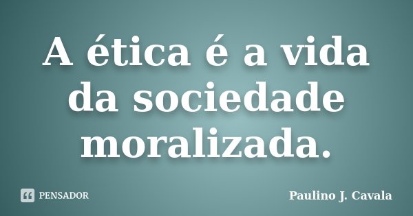 A ética é a vida da sociedade moralizada.... Frase de Paulino J. Cavala.
